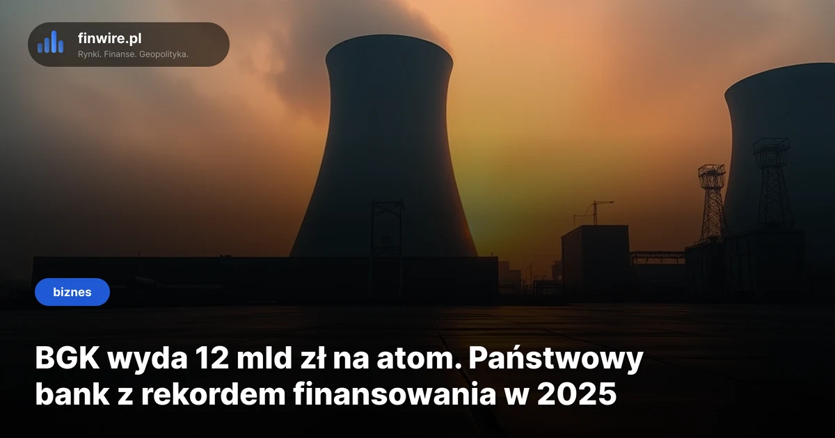 BGK wyda 12 mld zł na atom. Państwowy bank z rekordem finansowania w 2025