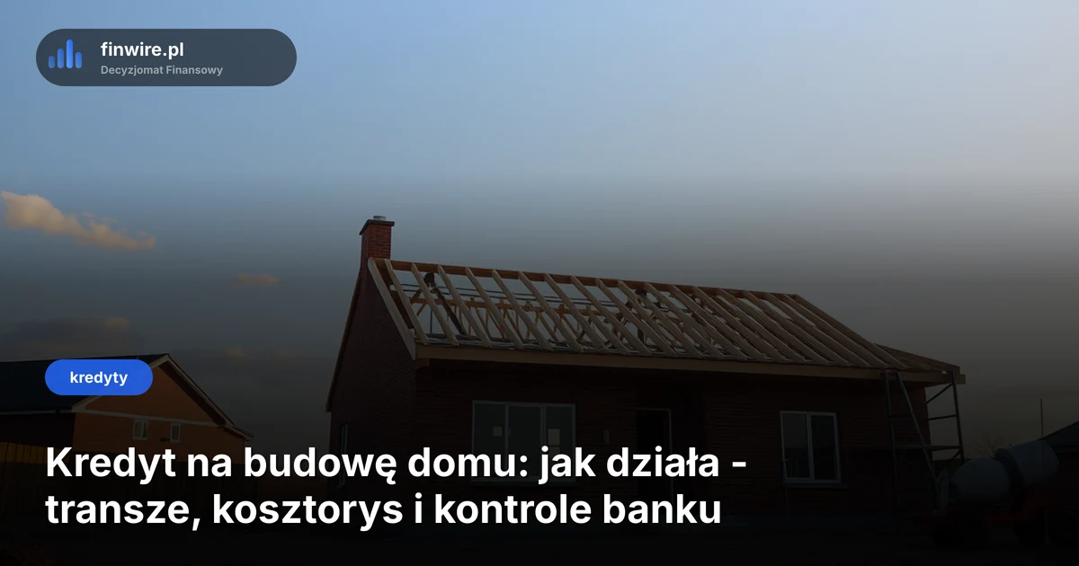 Kredyt na budowę domu: jak działa - transze, kosztorys i kontrole banku