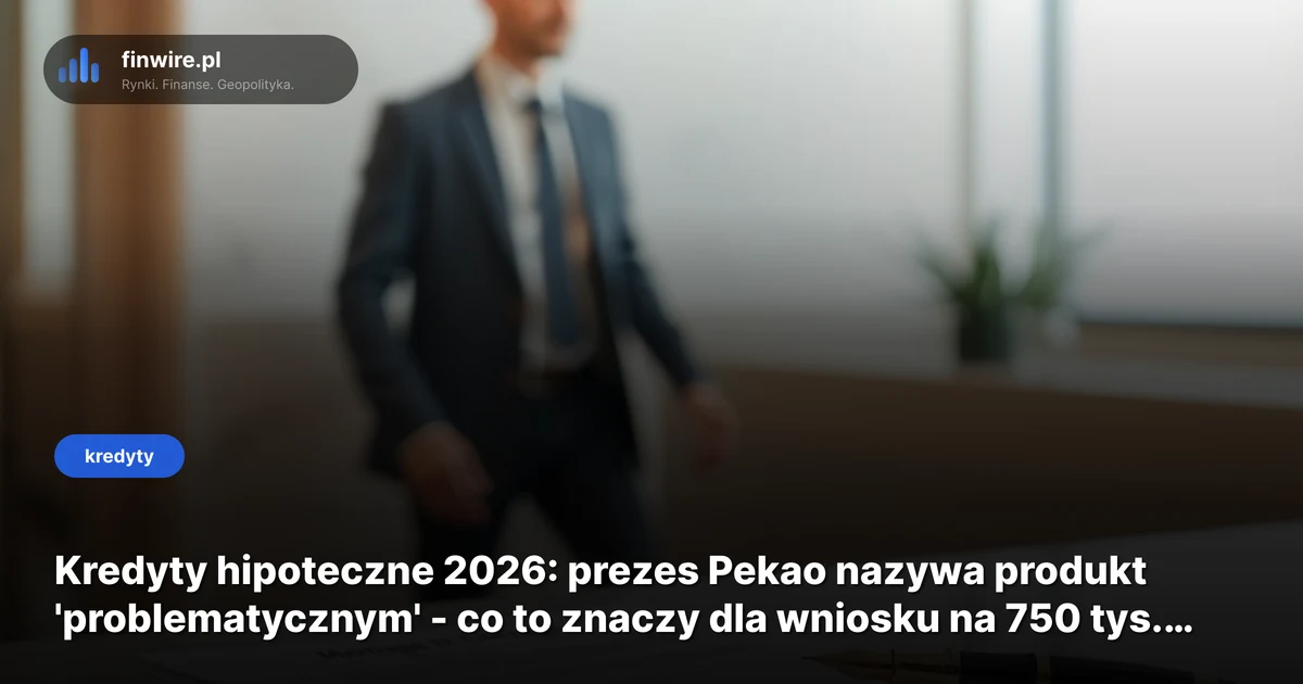 Kredyty hipoteczne 2026: prezes Pekao nazywa produkt 'problematycznym' - co to znaczy dla wniosku na 750 tys. zł