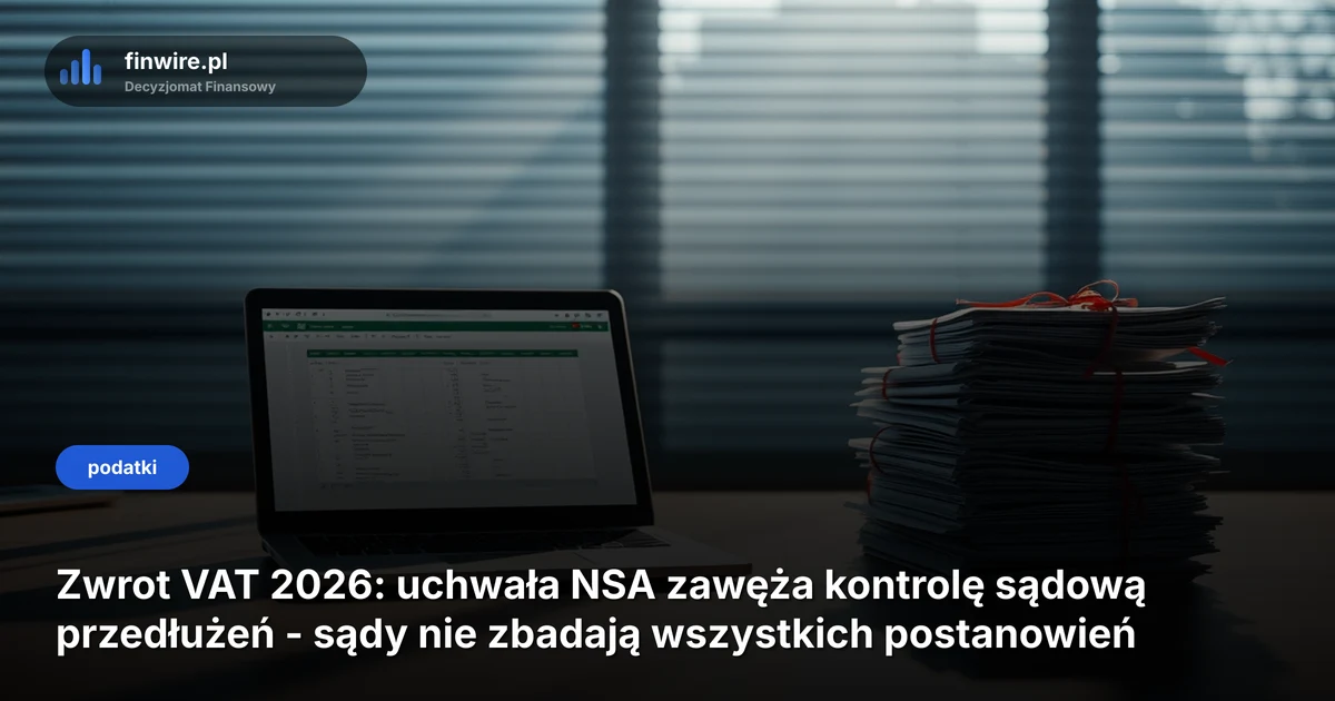 Zwrot VAT 2026: uchwała NSA zawęża kontrolę sądową przedłużeń - sądy nie zbadają wszystkich postanowień